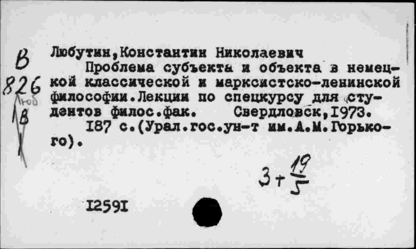 ﻿а Любутин,Константин Николаевич
& Проблема субъекта и объекта в немец-#9£ К01* классической и марксистско-ленинской ‘ о философии.Лекции по спецкурсу длясту-
/д дантов филос.фак. Свердловск,1973.
°	187 с.(Урал.гос.ун-т им•А.М.Горько-
го).

12591